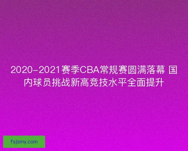 2020-2021赛季CBA常规赛圆满落幕 国内球员挑战新高竞技水平全面提升