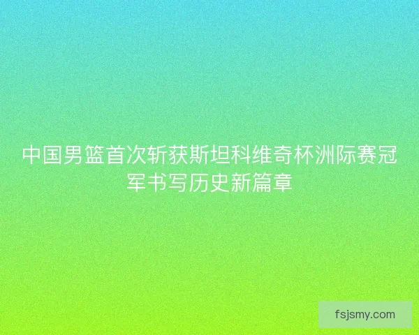 中国男篮首次斩获斯坦科维奇杯洲际赛冠军书写历史新篇章