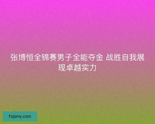 张博恒全锦赛男子全能夺金 战胜自我展现卓越实力