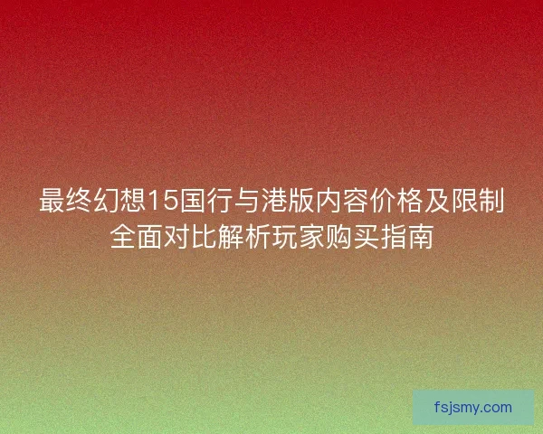 最终幻想15国行与港版内容价格及限制全面对比解析玩家购买指南