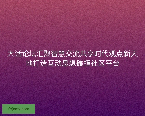 大话论坛汇聚智慧交流共享时代观点新天地打造互动思想碰撞社区平台