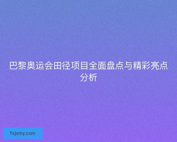 巴黎奥运会田径项目全面盘点与精彩亮点分析
