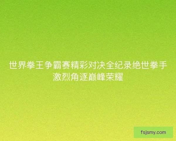 世界拳王争霸赛精彩对决全纪录绝世拳手激烈角逐巅峰荣耀