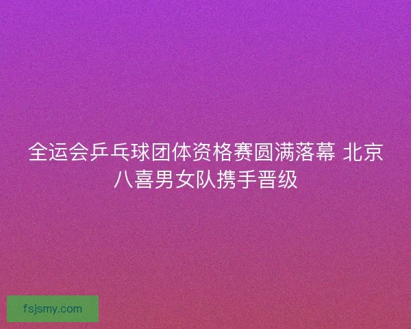 全运会乒乓球团体资格赛圆满落幕 北京八喜男女队携手晋级