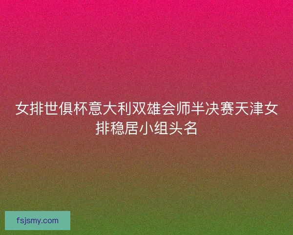 女排世俱杯意大利双雄会师半决赛天津女排稳居小组头名
