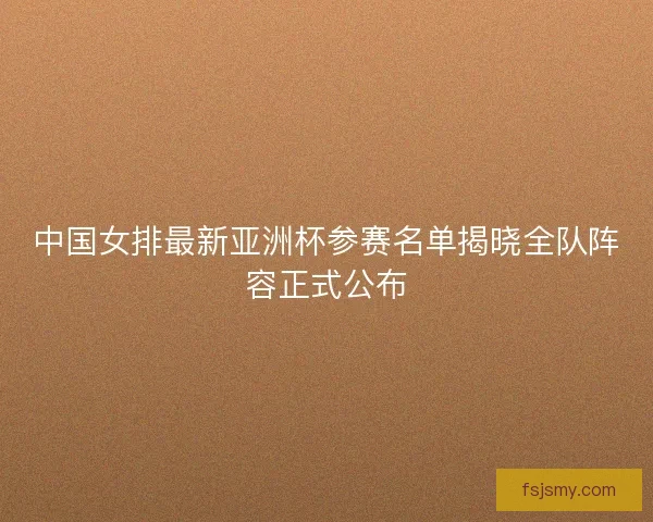 中国女排最新亚洲杯参赛名单揭晓全队阵容正式公布