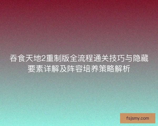 吞食天地2重制版全流程通关技巧与隐藏要素详解及阵容培养策略解析