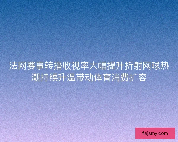 法网赛事转播收视率大幅提升折射网球热潮持续升温带动体育消费扩容