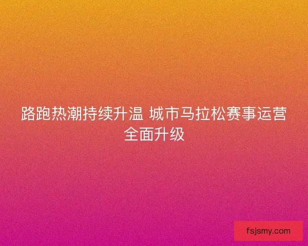 路跑热潮持续升温 城市马拉松赛事运营全面升级
