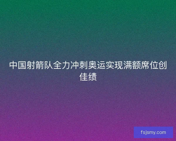中国射箭队全力冲刺奥运实现满额席位创佳绩