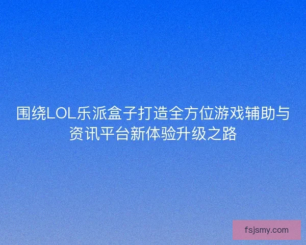 围绕LOL乐派盒子打造全方位游戏辅助与资讯平台新体验升级之路