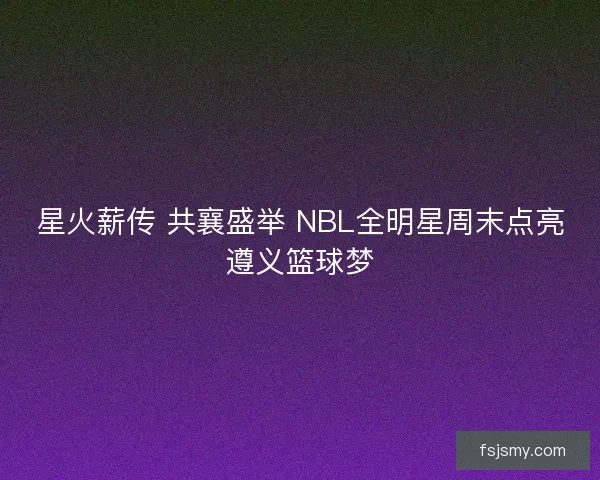 星火薪传 共襄盛举 NBL全明星周末点亮遵义篮球梦
