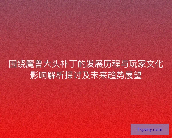 围绕魔兽大头补丁的发展历程与玩家文化影响解析探讨及未来趋势展望