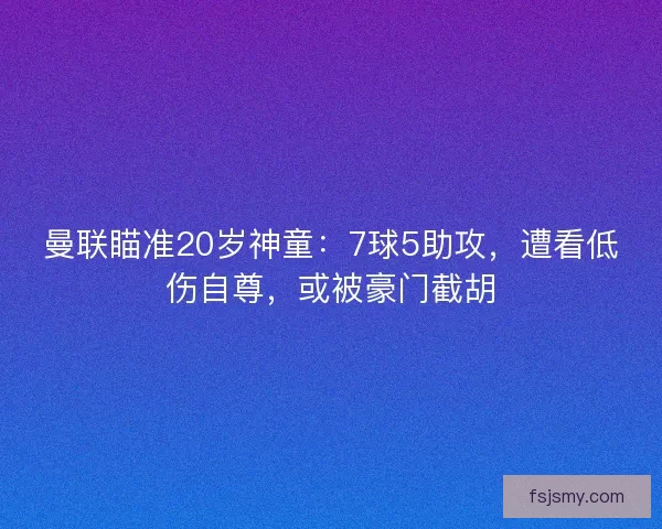 曼联瞄准20岁神童：7球5助攻，遭看低伤自尊，或被豪门截胡