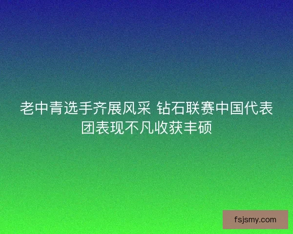 老中青选手齐展风采 钻石联赛中国代表团表现不凡收获丰硕