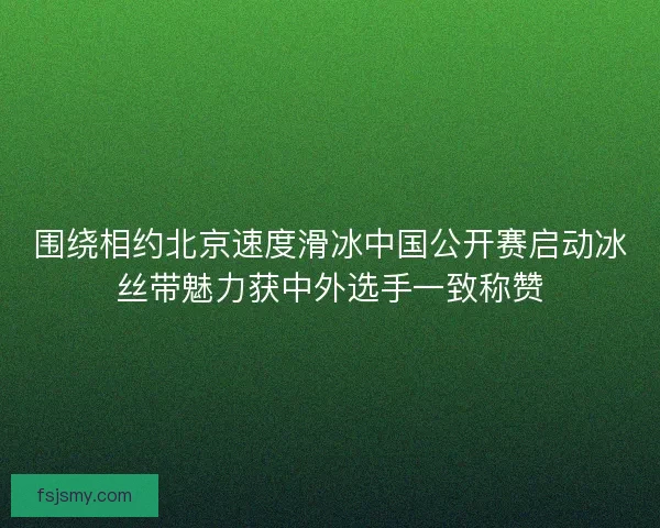 围绕相约北京速度滑冰中国公开赛启动冰丝带魅力获中外选手一致称赞