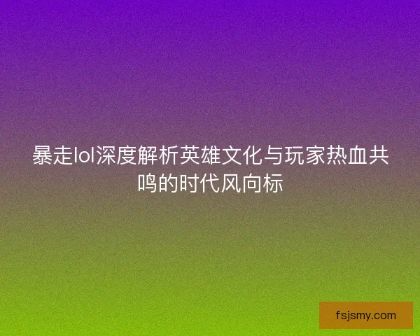 暴走lol深度解析英雄文化与玩家热血共鸣的时代风向标