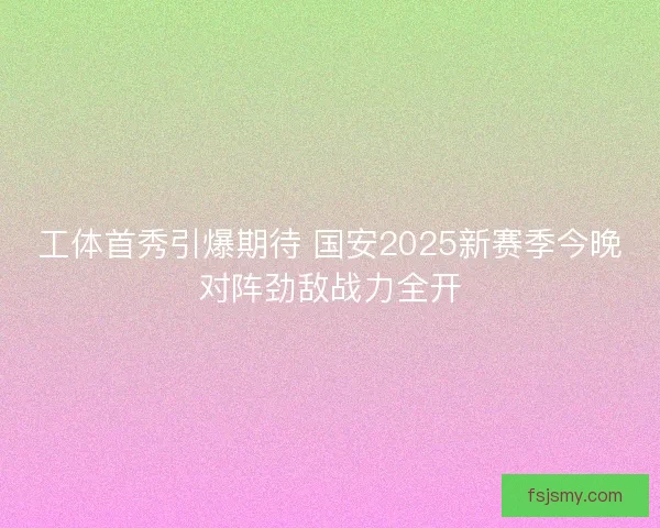 工体首秀引爆期待 国安2025新赛季今晚对阵劲敌战力全开