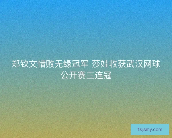 郑钦文惜败无缘冠军 莎娃收获武汉网球公开赛三连冠