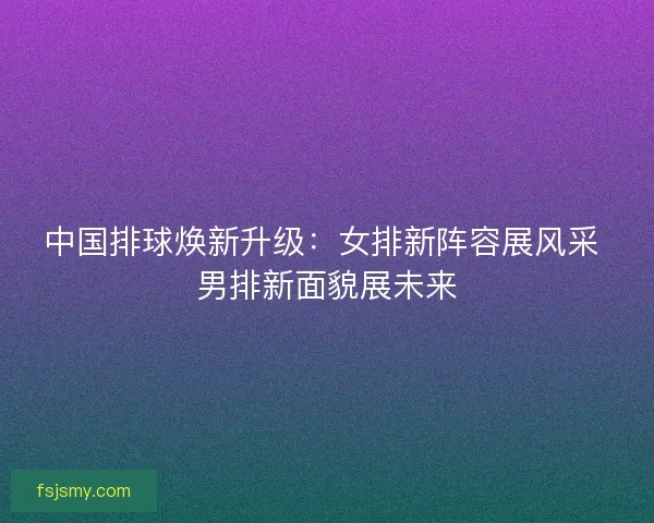 中国排球焕新升级：女排新阵容展风采 男排新面貌展未来