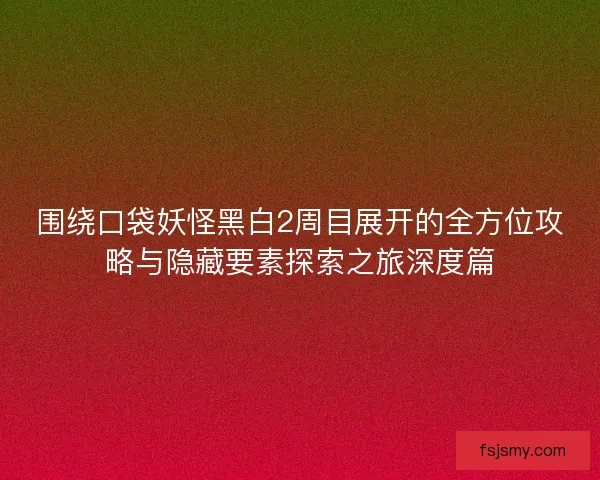 围绕口袋妖怪黑白2周目展开的全方位攻略与隐藏要素探索之旅深度篇
