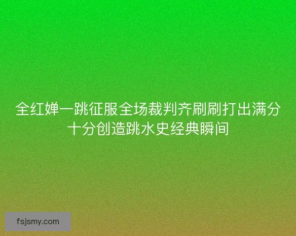 全红婵一跳征服全场裁判齐刷刷打出满分十分创造跳水史经典瞬间