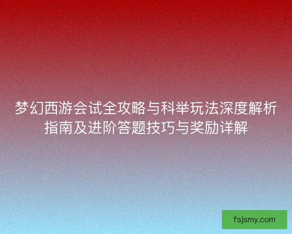梦幻西游会试全攻略与科举玩法深度解析指南及进阶答题技巧与奖励详解