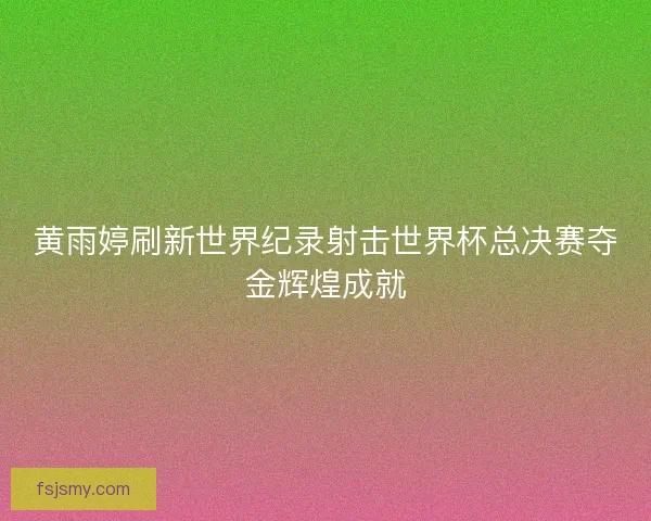 黄雨婷刷新世界纪录射击世界杯总决赛夺金辉煌成就