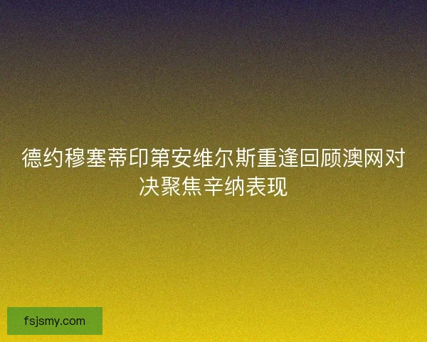 德约穆塞蒂印第安维尔斯重逢回顾澳网对决聚焦辛纳表现