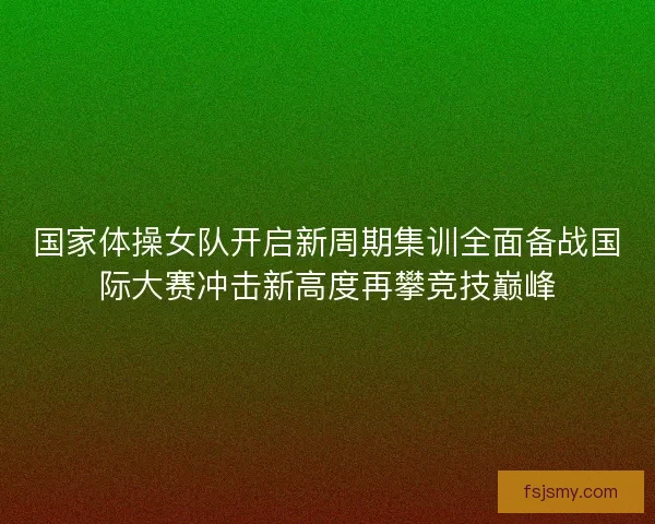 国家体操女队开启新周期集训全面备战国际大赛冲击新高度再攀竞技巅峰