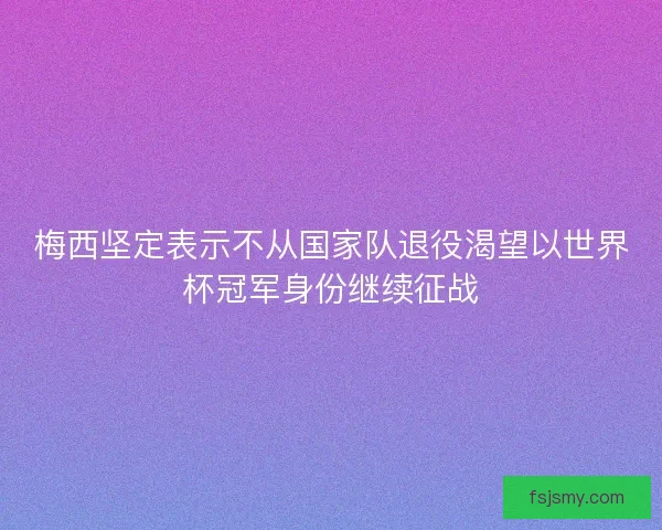 梅西坚定表示不从国家队退役渴望以世界杯冠军身份继续征战