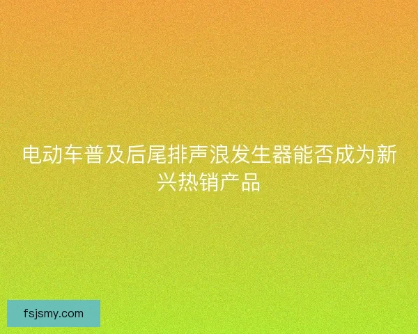 电动车普及后尾排声浪发生器能否成为新兴热销产品